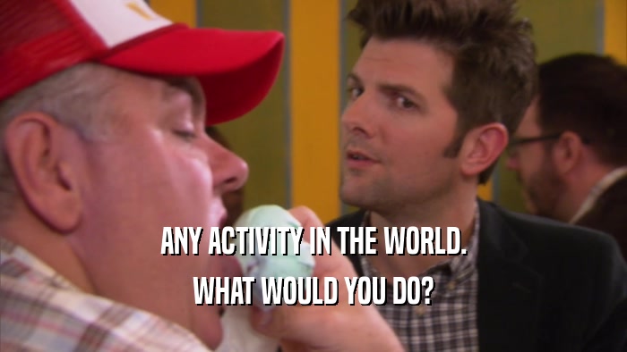 ANY ACTIVITY IN THE WORLD. WHAT WOULD YOU DO? 