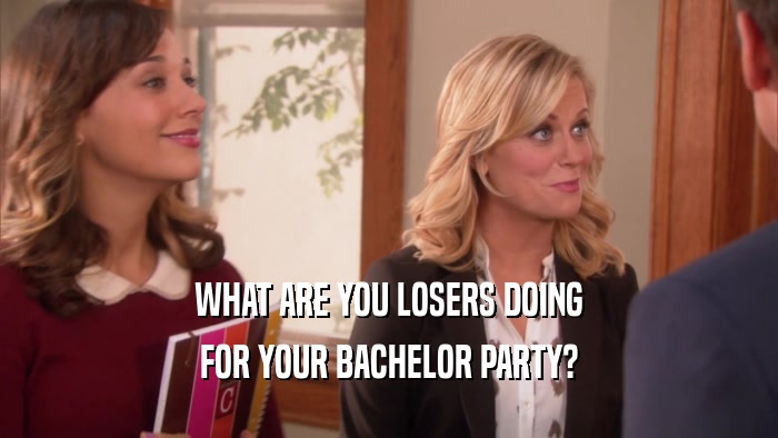 WHAT ARE YOU LOSERS DOING FOR YOUR BACHELOR PARTY? 