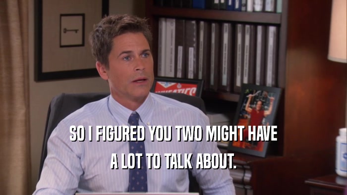 SO I FIGURED YOU TWO MIGHT HAVE A LOT TO TALK ABOUT. 