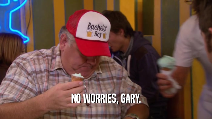 NO WORRIES, GARY.  