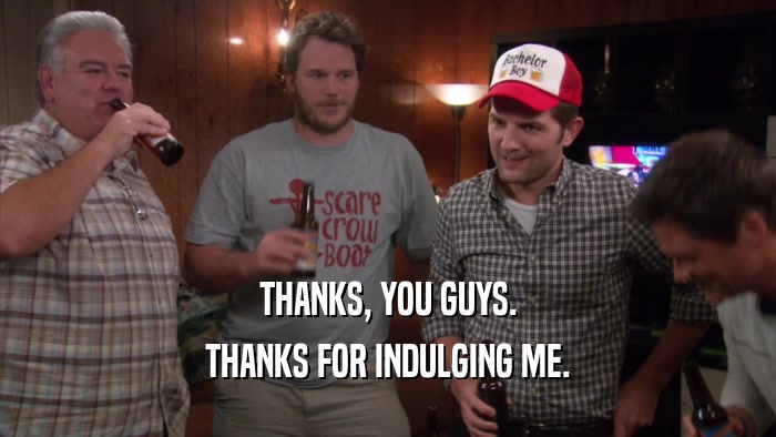 THANKS, YOU GUYS. THANKS FOR INDULGING ME. 