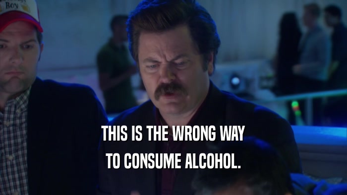 THIS IS THE WRONG WAY TO CONSUME ALCOHOL. 