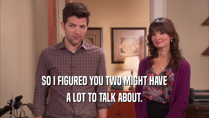 SO I FIGURED YOU TWO MIGHT HAVE A LOT TO TALK ABOUT. 