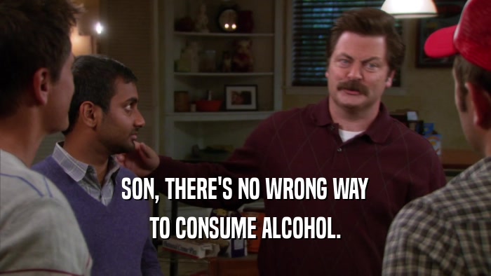 SON, THERE'S NO WRONG WAY TO CONSUME ALCOHOL. 