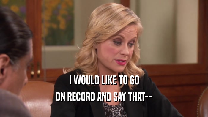 I WOULD LIKE TO GO ON RECORD AND SAY THAT-- 