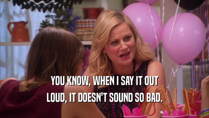 YOU KNOW, WHEN I SAY IT OUT LOUD, IT DOESN'T SOUND SO BAD. 