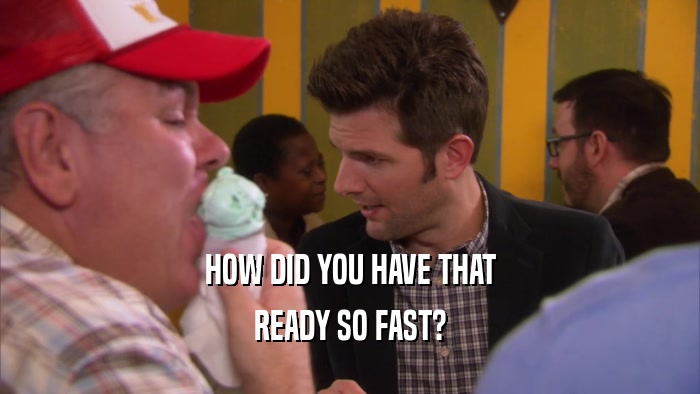 HOW DID YOU HAVE THAT READY SO FAST? 