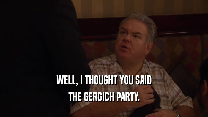 WELL, I THOUGHT YOU SAID THE GERGICH PARTY. 