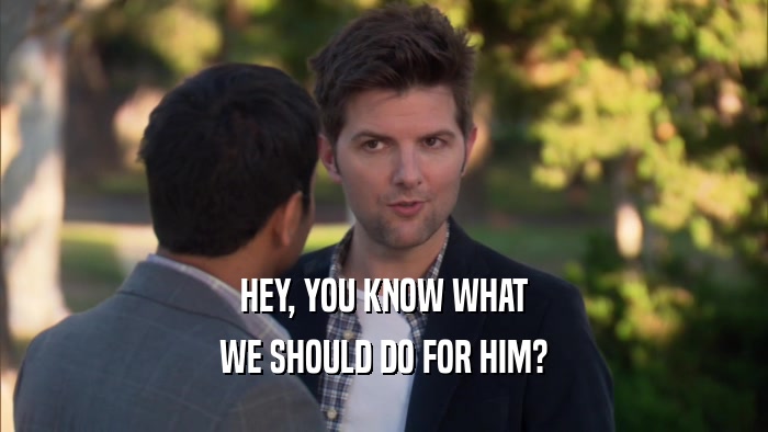 HEY, YOU KNOW WHAT WE SHOULD DO FOR HIM? 