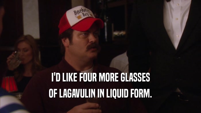 I'D LIKE FOUR MORE GLASSES OF LAGAVULIN IN LIQUID FORM. 