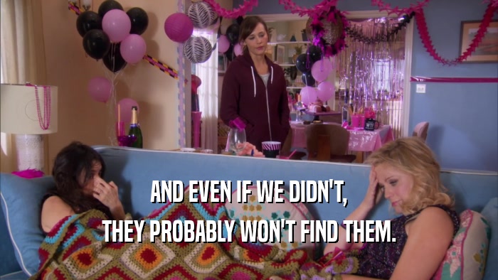 AND EVEN IF WE DIDN'T, THEY PROBABLY WON'T FIND THEM. 