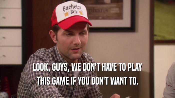 LOOK, GUYS, WE DON'T HAVE TO PLAY THIS GAME IF YOU DON'T WANT TO. 
