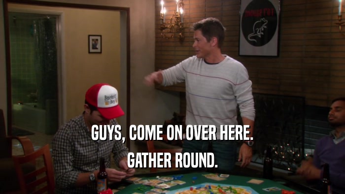 GUYS, COME ON OVER HERE. GATHER ROUND. 