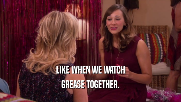 LIKE WHEN WE WATCH GREASE TOGETHER. 