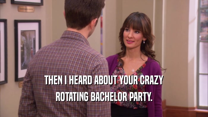 THEN I HEARD ABOUT YOUR CRAZY ROTATING BACHELOR PARTY. 