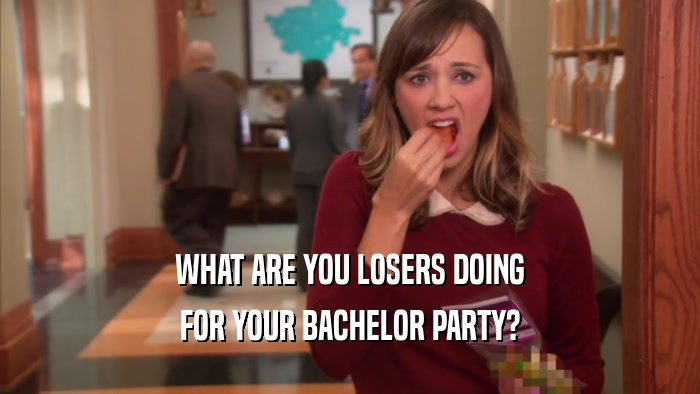 WHAT ARE YOU LOSERS DOING FOR YOUR BACHELOR PARTY? 