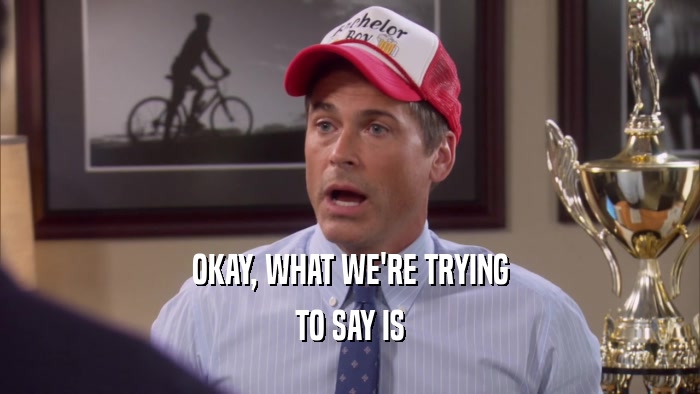 OKAY, WHAT WE'RE TRYING TO SAY IS 