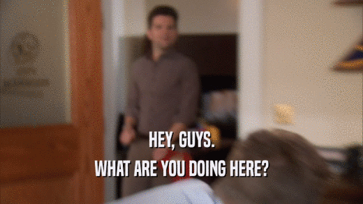 HEY, GUYS. WHAT ARE YOU DOING HERE? 