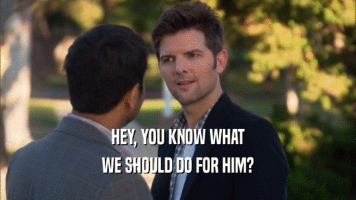 HEY, YOU KNOW WHAT WE SHOULD DO FOR HIM? 