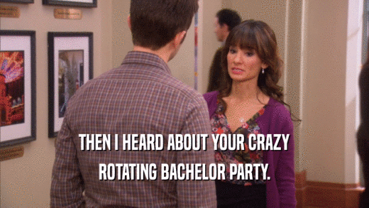 THEN I HEARD ABOUT YOUR CRAZY ROTATING BACHELOR PARTY. 