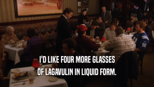 I'D LIKE FOUR MORE GLASSES OF LAGAVULIN IN LIQUID FORM. 