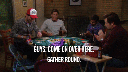 GUYS, COME ON OVER HERE. GATHER ROUND. 