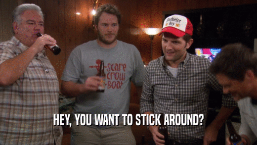 HEY, YOU WANT TO STICK AROUND?  