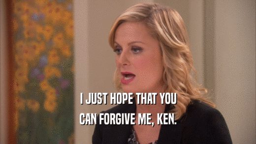 I JUST HOPE THAT YOU CAN FORGIVE ME, KEN. 