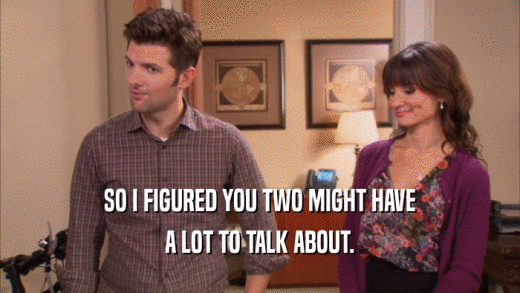 SO I FIGURED YOU TWO MIGHT HAVE A LOT TO TALK ABOUT. 
