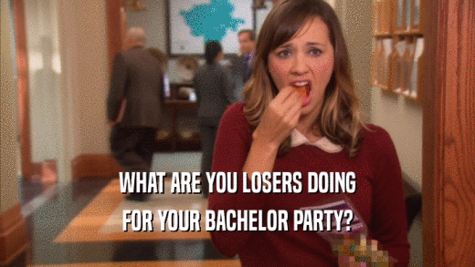 WHAT ARE YOU LOSERS DOING FOR YOUR BACHELOR PARTY? 