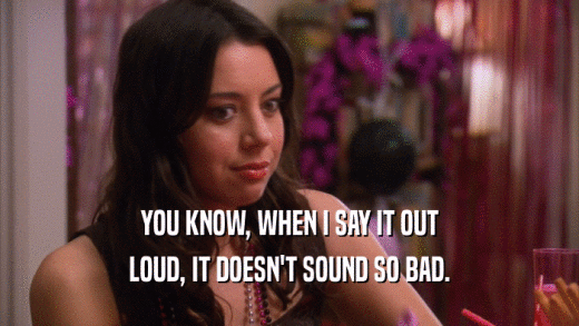 YOU KNOW, WHEN I SAY IT OUT LOUD, IT DOESN'T SOUND SO BAD. 