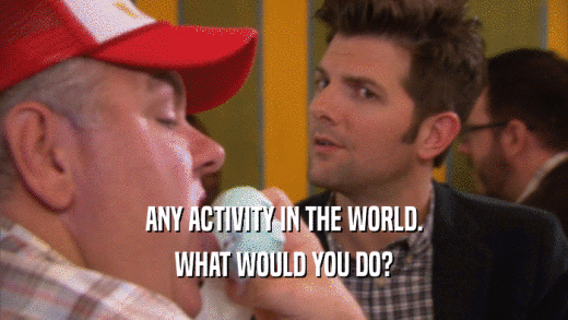 ANY ACTIVITY IN THE WORLD. WHAT WOULD YOU DO? 
