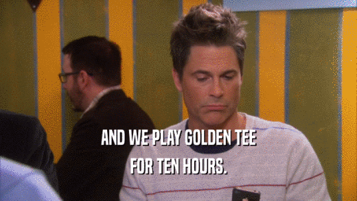 AND WE PLAY GOLDEN TEE FOR TEN HOURS. 