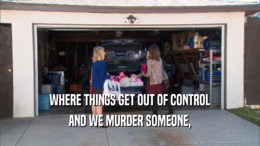 WHERE THINGS GET OUT OF CONTROL AND WE MURDER SOMEONE, 