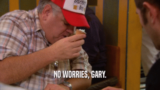 NO WORRIES, GARY.  