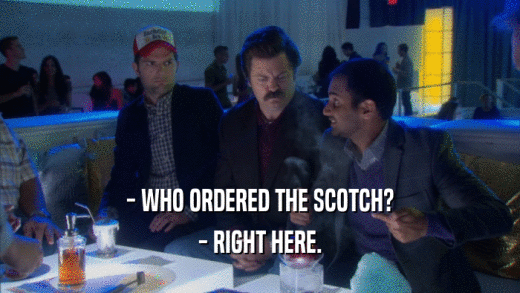 - WHO ORDERED THE SCOTCH? - RIGHT HERE. 