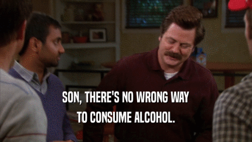 SON, THERE'S NO WRONG WAY TO CONSUME ALCOHOL. 