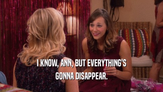 I KNOW, ANN, BUT EVERYTHING'S GONNA DISAPPEAR. 