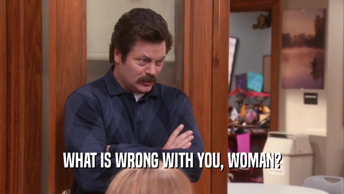 WHAT IS WRONG WITH YOU, WOMAN?  