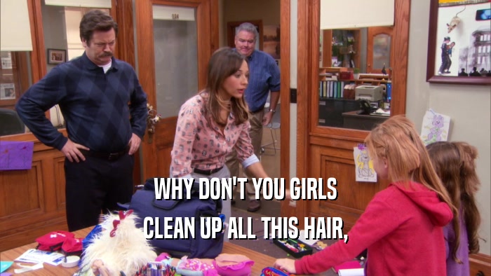 WHY DON'T YOU GIRLS
 CLEAN UP ALL THIS HAIR,
 