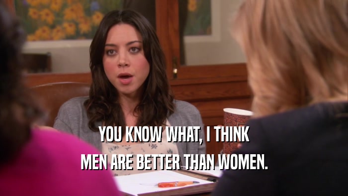 YOU KNOW WHAT, I THINK MEN ARE BETTER THAN WOMEN. 
