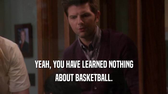 YEAH, YOU HAVE LEARNED NOTHING
 ABOUT BASKETBALL.
 