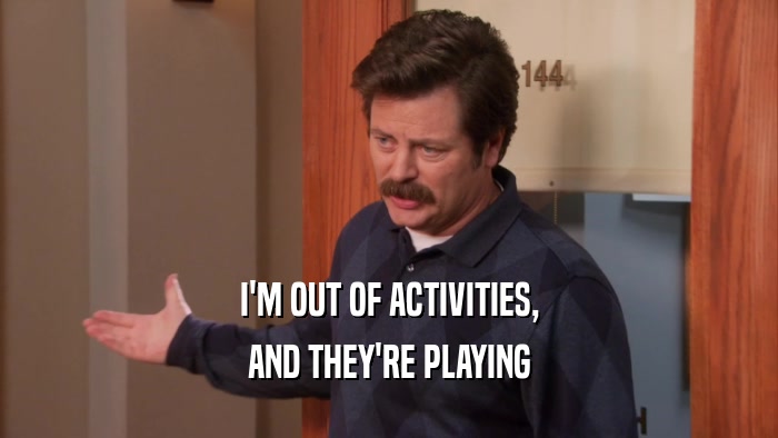 I'M OUT OF ACTIVITIES, AND THEY'RE PLAYING 