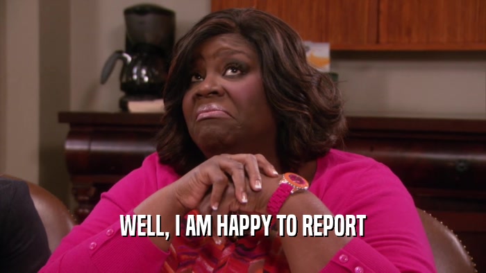 WELL, I AM HAPPY TO REPORT  