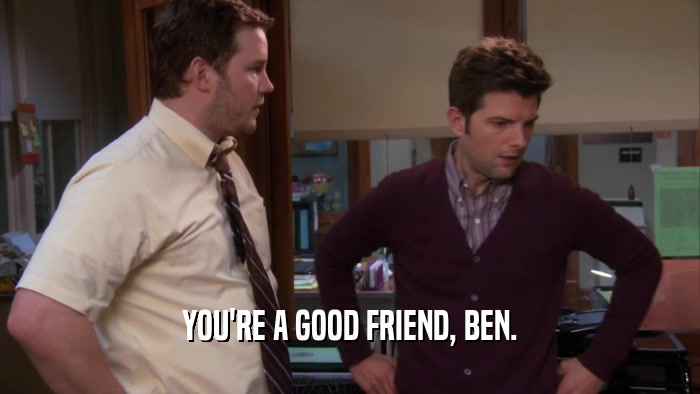 YOU'RE A GOOD FRIEND, BEN.
  