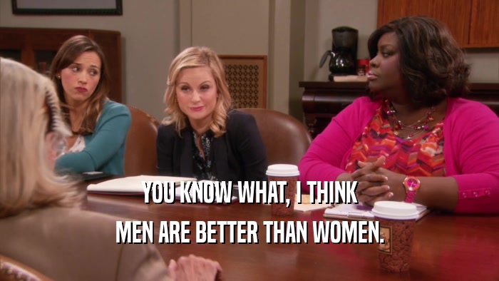 YOU KNOW WHAT, I THINK MEN ARE BETTER THAN WOMEN. 