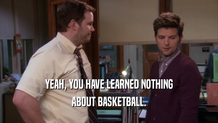 YEAH, YOU HAVE LEARNED NOTHING
 ABOUT BASKETBALL.
 