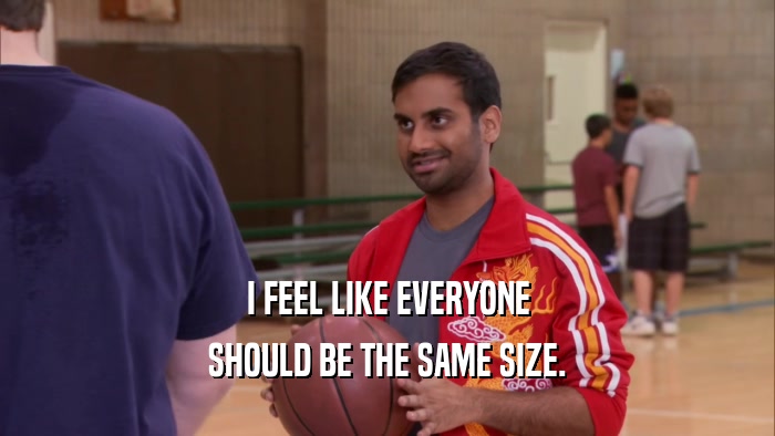 I FEEL LIKE EVERYONE SHOULD BE THE SAME SIZE. 