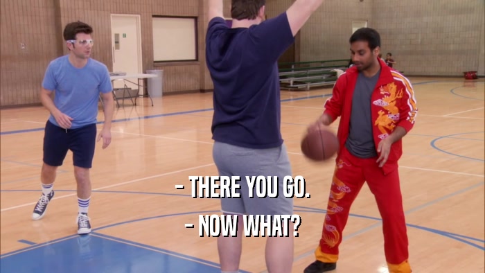 - THERE YOU GO. - NOW WHAT? 