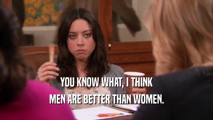 YOU KNOW WHAT, I THINK MEN ARE BETTER THAN WOMEN. 